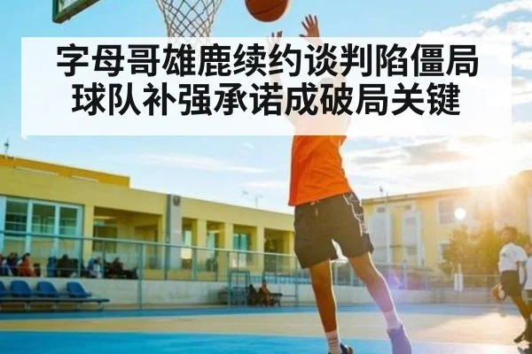 字母哥雄鹿续约谈判陷僵局 球队补强承诺成破局关键